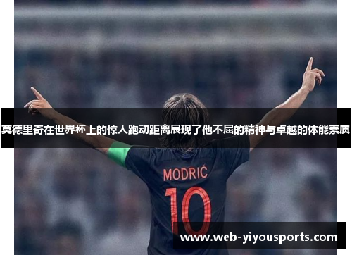 莫德里奇在世界杯上的惊人跑动距离展现了他不屈的精神与卓越的体能素质