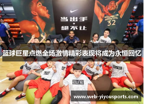 篮球巨星点燃全场激情精彩表现将成为永恒回忆