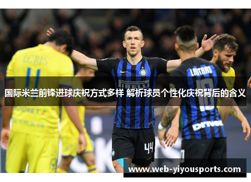 国际米兰前锋进球庆祝方式多样 解析球员个性化庆祝背后的含义