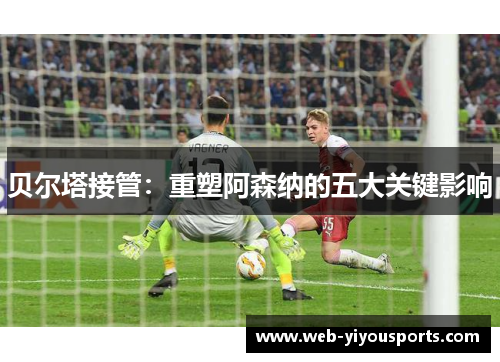 贝尔塔接管：重塑阿森纳的五大关键影响