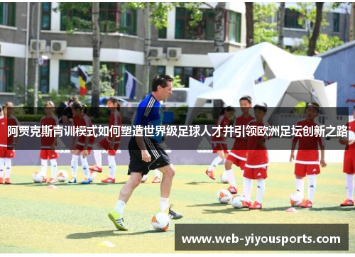 阿贾克斯青训模式如何塑造世界级足球人才并引领欧洲足坛创新之路